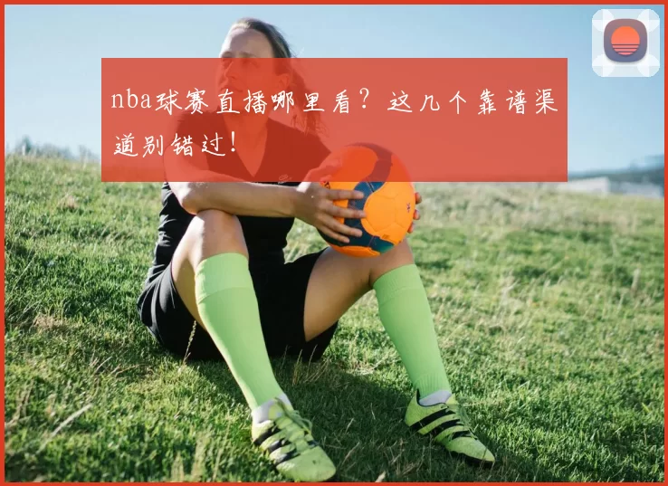 nba球赛直播哪里看？这几个靠谱渠道别错过！