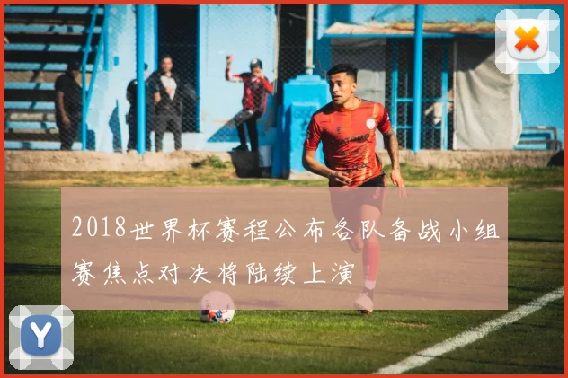 2018世界杯赛程公布各队备战小组赛焦点对决将陆续上演