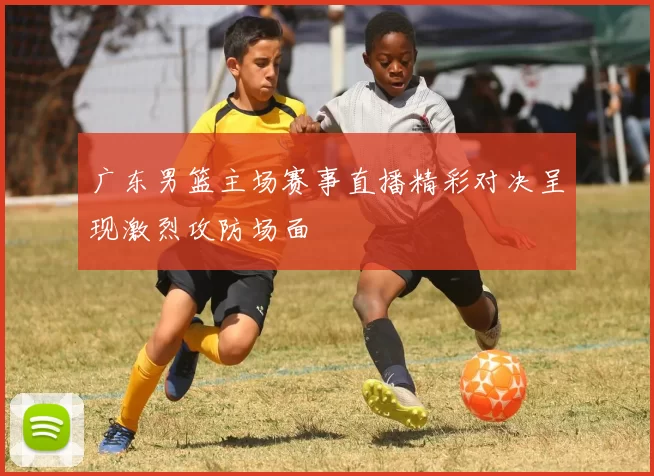 广东男篮主场赛事直播精彩对决呈现激烈攻防场面