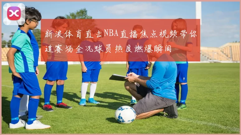 新浪体育直击NBA直播焦点视频带你追赛场全况球员热度燃爆瞬间