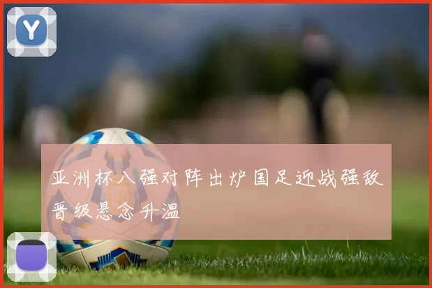 亚洲杯八强对阵出炉国足迎战强敌晋级悬念升温