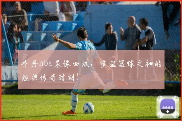 乔丹nba录像回放，重温篮球之神的经典传奇时刻！