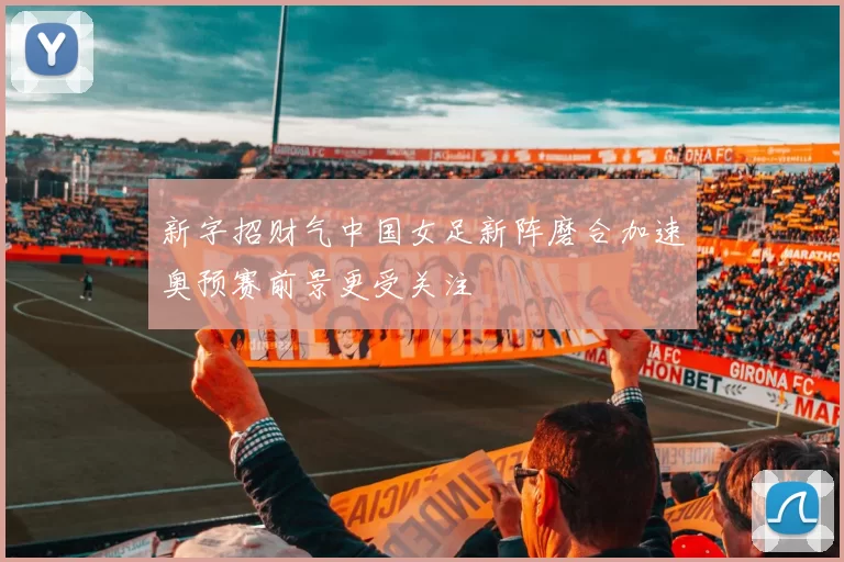 新字招财气中国女足新阵磨合加速奥预赛前景更受关注