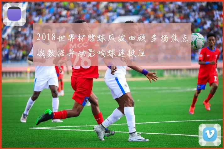 2018世界杯赌球风波回顾 多场焦点战数据异动影响球迷投注