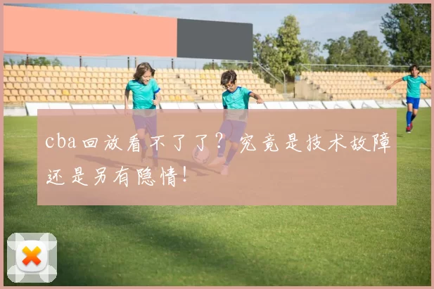 cba回放看不了了？究竟是技术故障还是另有隐情！