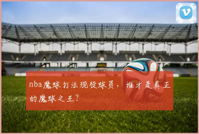 nba魔球打法现役球员，谁才是真正的魔球之王？