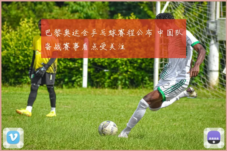 巴黎奥运会乒乓球赛程公布 中国队备战赛事看点受关注
