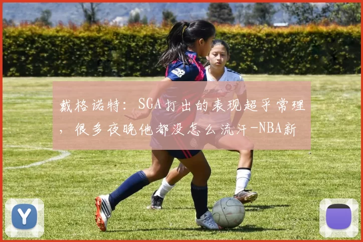 戴格诺特：SGA打出的表现超乎常理，很多夜晚他都没怎么流汗-NBA新闻