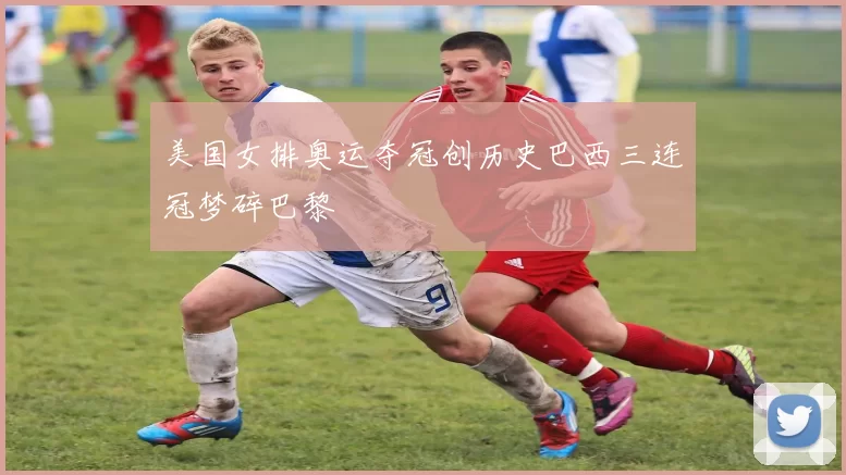 美国女排奥运夺冠创历史巴西三连冠梦碎巴黎