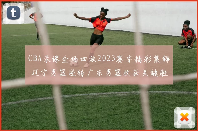 CBA录像全场回放2023赛季精彩集锦 辽宁男篮逆转广东男篮收获关键胜利