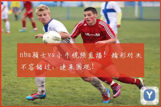 nba骑士vs小牛视频直播！精彩对决不容错过，速来围观！