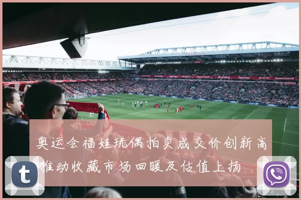 奥运会福娃玩偶拍卖成交价创新高 推动收藏市场回暖及估值上扬