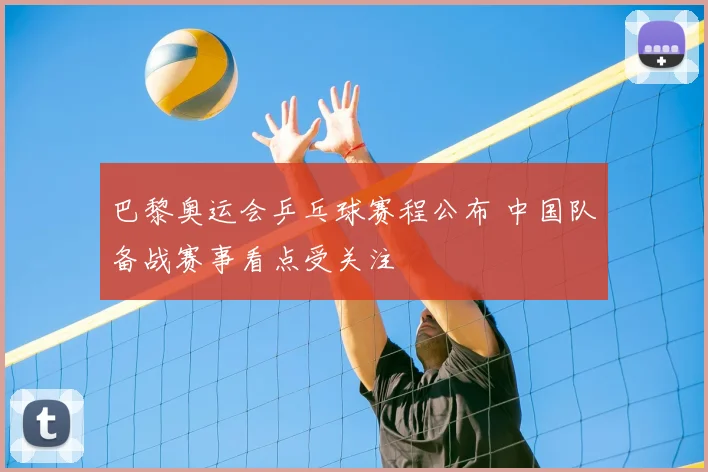 巴黎奥运会乒乓球赛程公布 中国队备战赛事看点受关注