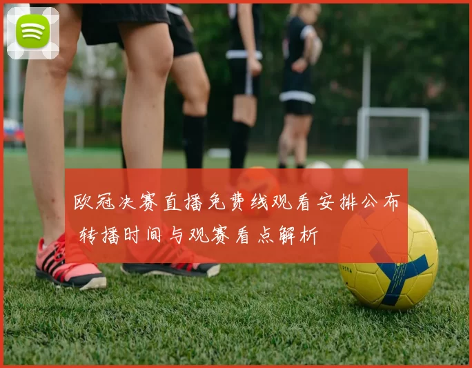 欧冠决赛直播免费线观看安排公布 转播时间与观赛看点解析