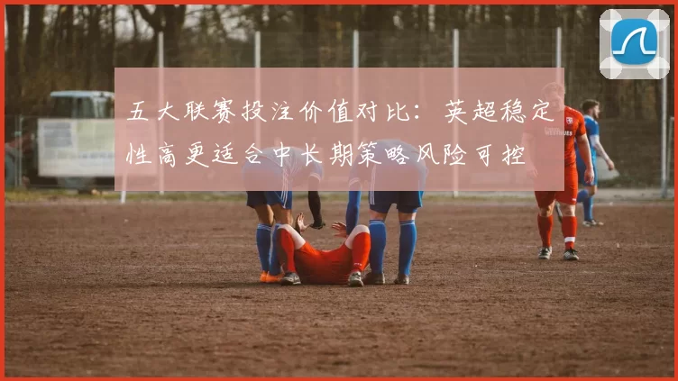 五大联赛投注价值对比：英超稳定性高更适合中长期策略风险可控