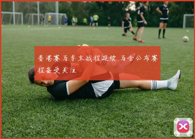 香港赛马季末战程延续 马会公布赛程备受关注