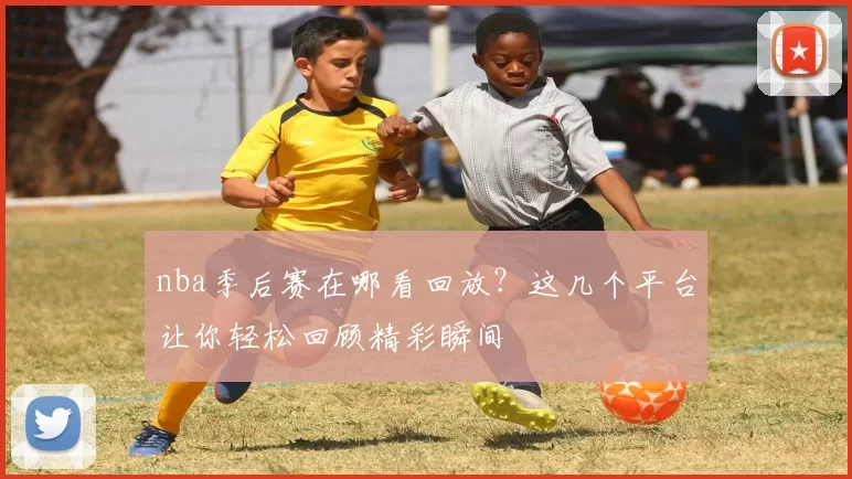 nba季后赛在哪看回放？这几个平台让你轻松回顾精彩瞬间