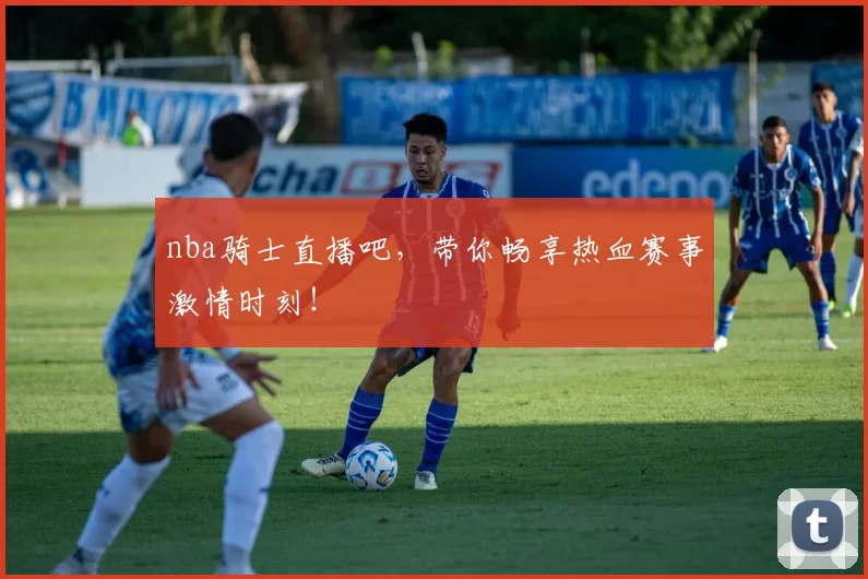 nba骑士直播吧，带你畅享热血赛事激情时刻！
