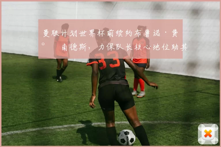 曼联计划世界杯前续约布鲁诺·费尔南德斯，力保队长核心地位助其状态爆棚_曼城_拜仁慕尼黑_切尔西