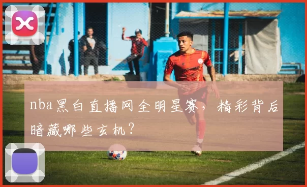 nba黑白直播网全明星赛，精彩背后暗藏哪些玄机？