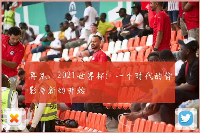 再见，2021世界杯：一个时代的背影与新的开始