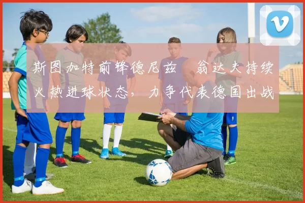 斯图加特前锋德尼兹・翁达夫持续火热进球状态，力争代表德国出战世界杯_对阵_比赛