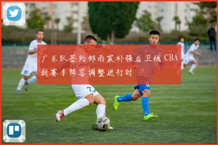 广东队签约邹雨宸补强后卫线 CBA新赛季阵容调整进行时