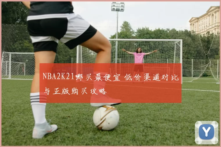 NBA2K21哪买最便宜 低价渠道对比与正版购买攻略
