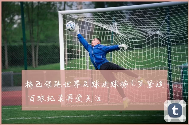 梅西领跑世界足球进球榜 C罗紧追 百球纪录再受关注