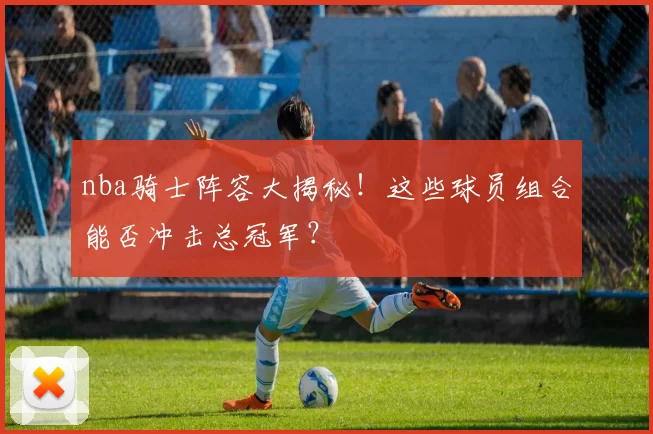 nba骑士阵容大揭秘！这些球员组合能否冲击总冠军？