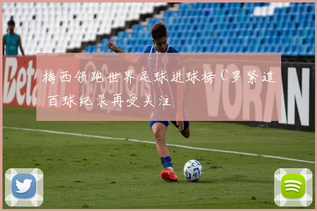 梅西领跑世界足球进球榜 C罗紧追 百球纪录再受关注