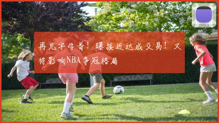 再见字母哥！曝接近达成交易！又将影响NBA争冠格局