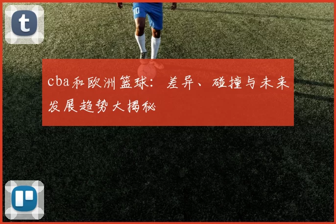cba和欧洲篮球：差异、碰撞与未来发展趋势大揭秘