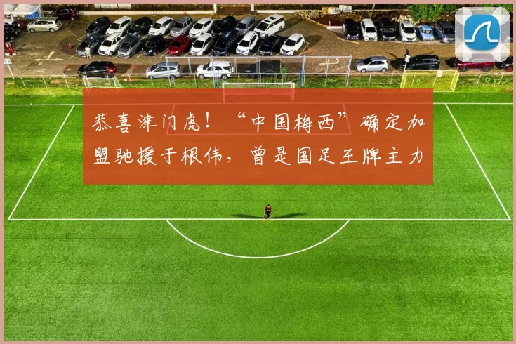 恭喜津门虎！“中国梅西”确定加盟驰援于根伟，曾是国足王牌主力