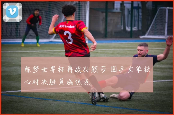 陈梦世界杯再战孙颖莎 国乒女单核心对决胜负成焦点