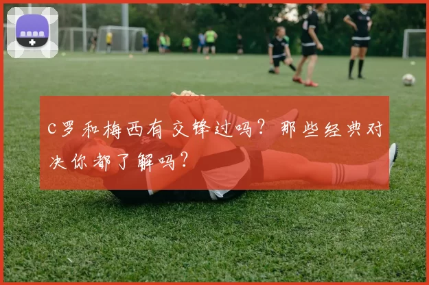 c罗和梅西有交锋过吗？那些经典对决你都了解吗？