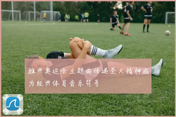 雅典奥运会主题曲传递圣火精神成为经典体育音乐符号