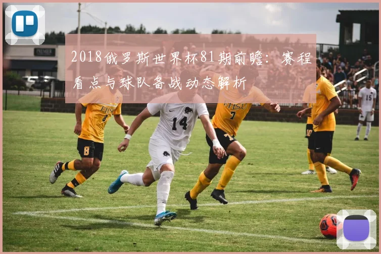 2018俄罗斯世界杯81期前瞻：赛程看点与球队备战动态解析