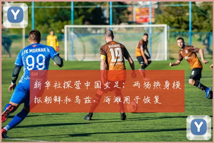 新华社探营中国女足：两场热身模拟朝鲜和乌兹，海滩用于恢复