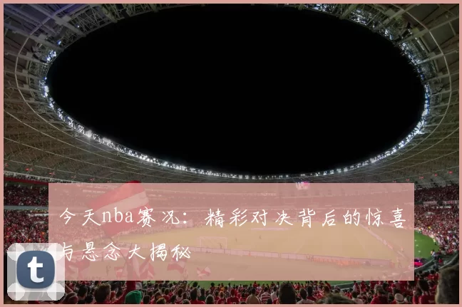 今天nba赛况:精彩对决背后的惊喜与悬念大揭秘
