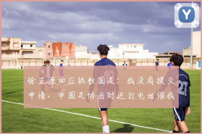 徐正源回应执教国足：我没有提交申请，中国足协当时还打电话催我