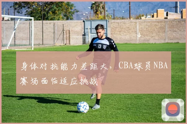 身体对抗能力差距大，CBA球员NBA赛场面临适应挑战