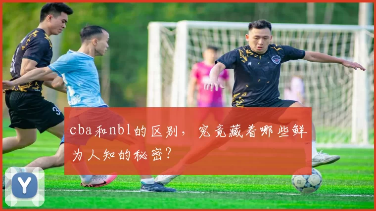 cba和nbl的区别，究竟藏着哪些鲜为人知的秘密？