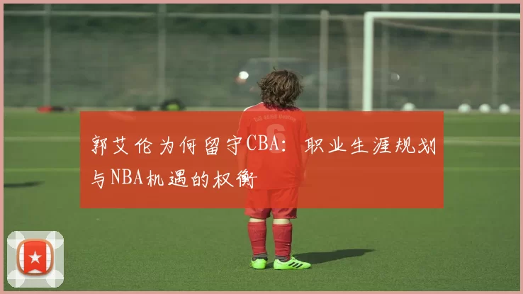 郭艾伦为何留守CBA：职业生涯规划与NBA机遇的权衡