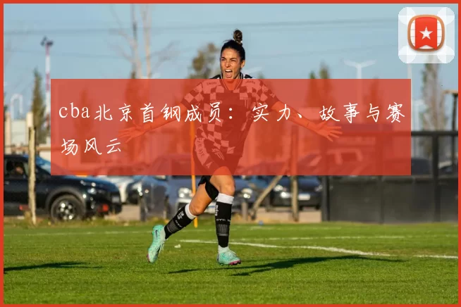 cba北京首钢成员:实力、故事与赛场风云