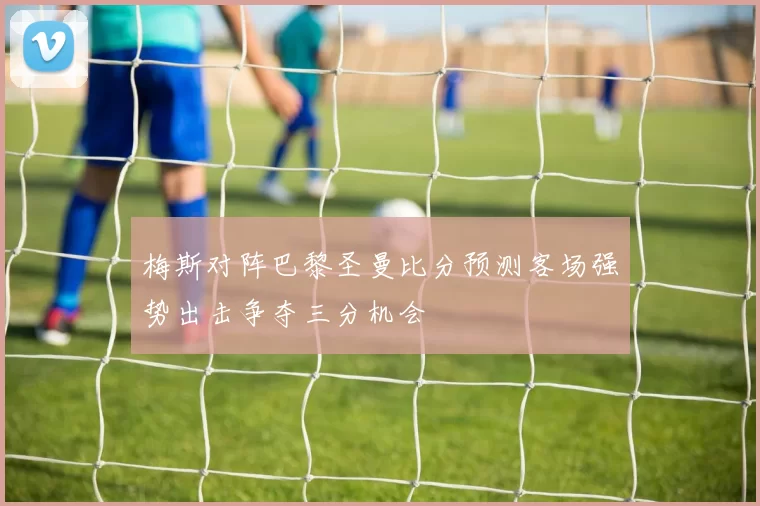 梅斯对阵巴黎圣曼比分预测客场强势出击争夺三分机会