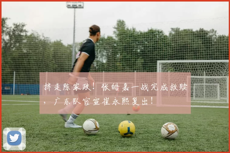 挤走陈家政！张皓嘉一战完成救赎，广东队官宣崔永熙复出！