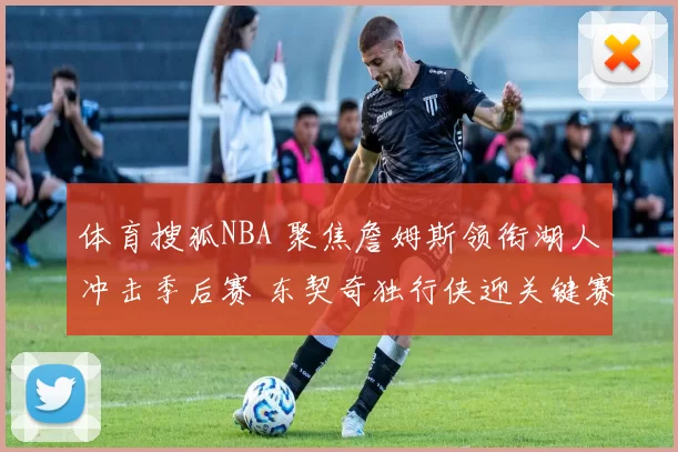 体育搜狐NBA 聚焦詹姆斯领衔湖人冲击季后赛 东契奇独行侠迎关键赛程前瞻