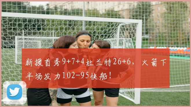 新援首秀9+7+4杜兰特26+6，火箭下半场发力102-95快船！