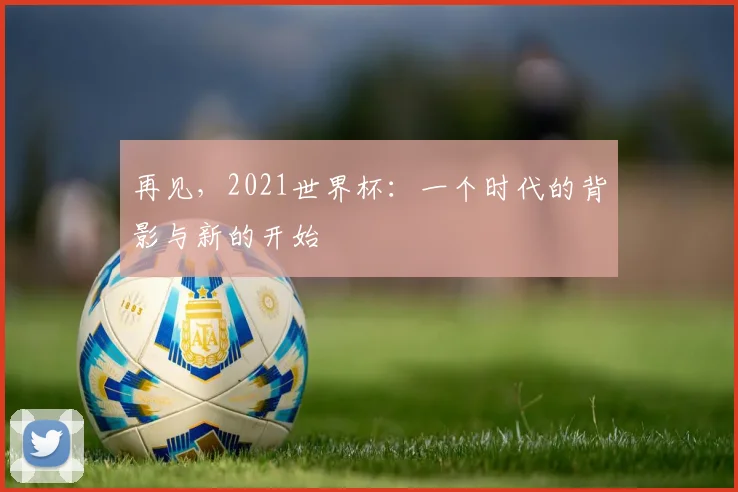 再见,2021世界杯:一个时代的背影与新的开始